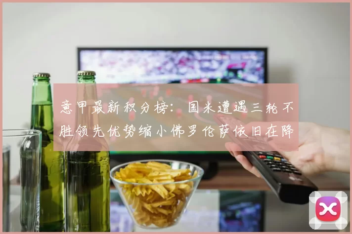 意甲最新积分榜：国米遭遇三轮不胜领先优势缩小佛罗伦萨依旧在降级区边缘挣扎