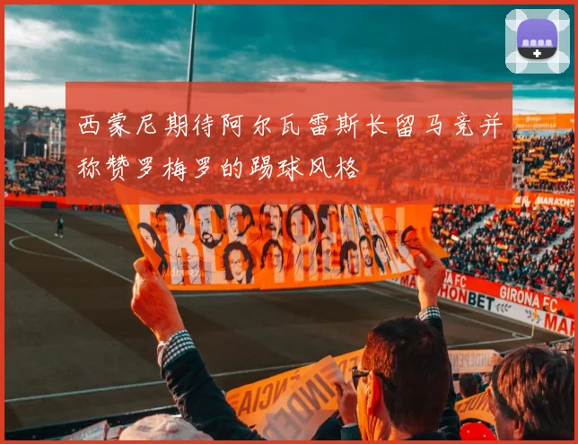 西蒙尼期待阿尔瓦雷斯长留马竞并称赞罗梅罗的踢球风格