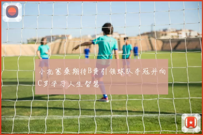 小孔塞桑期待B费引领球队夺冠并向C罗学习人生智慧