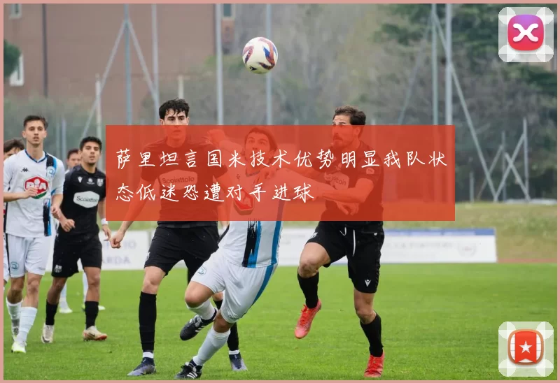 萨里坦言国米技术优势明显我队状态低迷恐遭对手进球