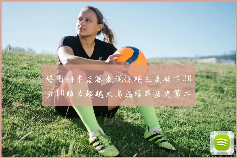 塔图姆季后赛表现惊艳三度砍下30分10助力超越大鸟成绿军历史第二
