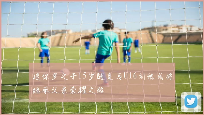 迷你罗之子15岁随皇马U16训练或将继承父亲荣耀之路