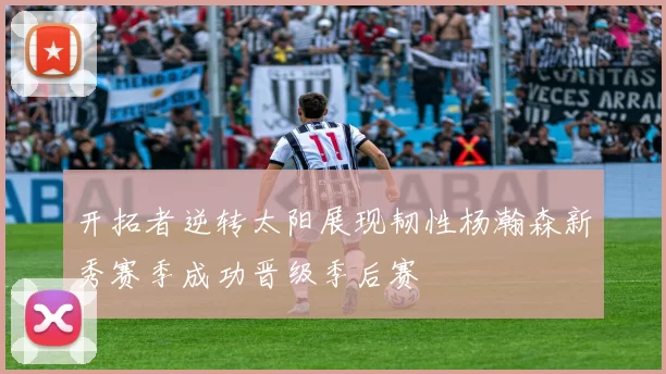 开拓者逆转太阳展现韧性杨瀚森新秀赛季成功晋级季后赛
