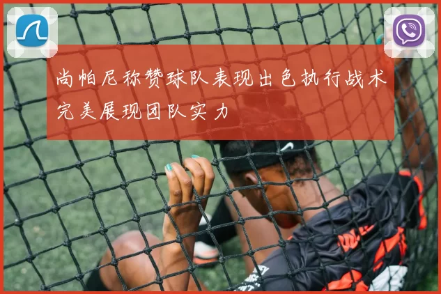 尚帕尼称赞球队表现出色执行战术完美展现团队实力