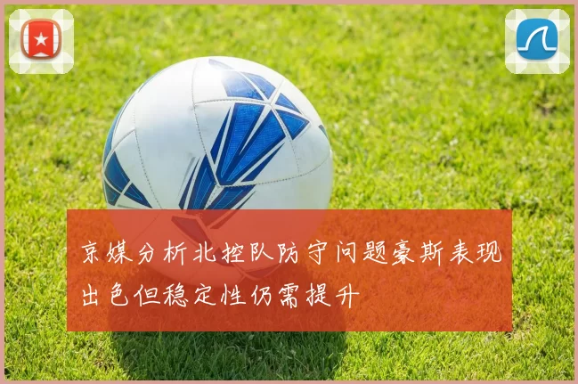 京媒分析北控队防守问题豪斯表现出色但稳定性仍需提升