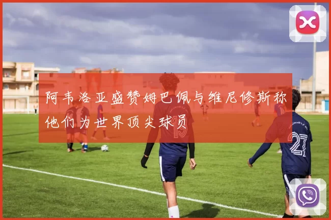 阿韦洛亚盛赞姆巴佩与维尼修斯称他们为世界顶尖球员