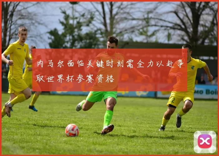 内马尔面临关键时刻需全力以赴争取世界杯参赛资格