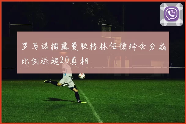 罗马诺揭露曼联格林伍德转会分成比例远超20真相