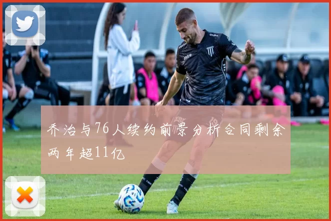 乔治与76人续约前景分析合同剩余两年超11亿