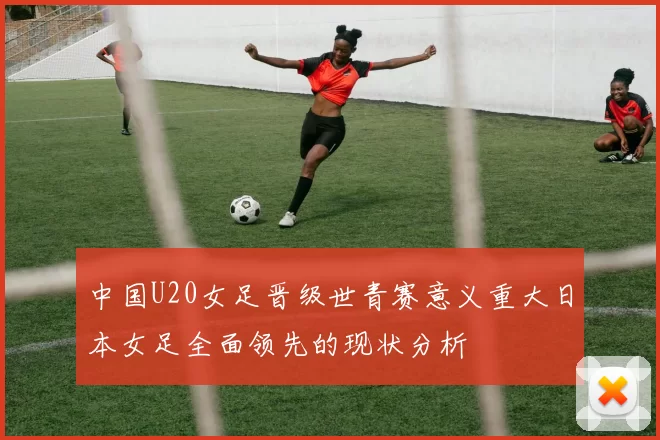 中国U20女足晋级世青赛意义重大日本女足全面领先的现状分析