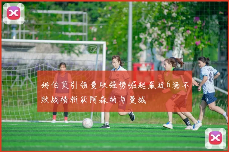 姆伯莫引领曼联强势崛起最近6场不败战绩斩获阿森纳与曼城