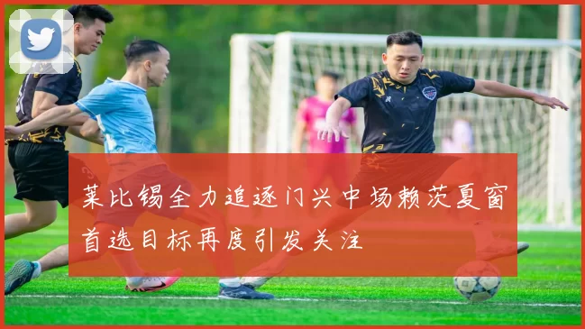 莱比锡全力追逐门兴中场赖茨夏窗首选目标再度引发关注