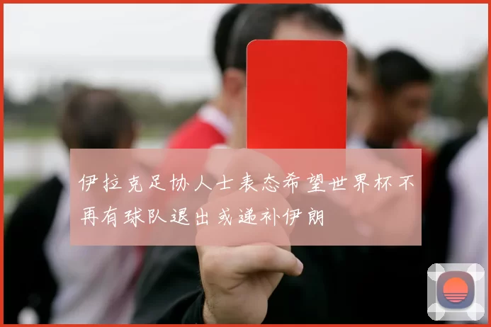 伊拉克足协人士表态希望世界杯不再有球队退出或递补伊朗