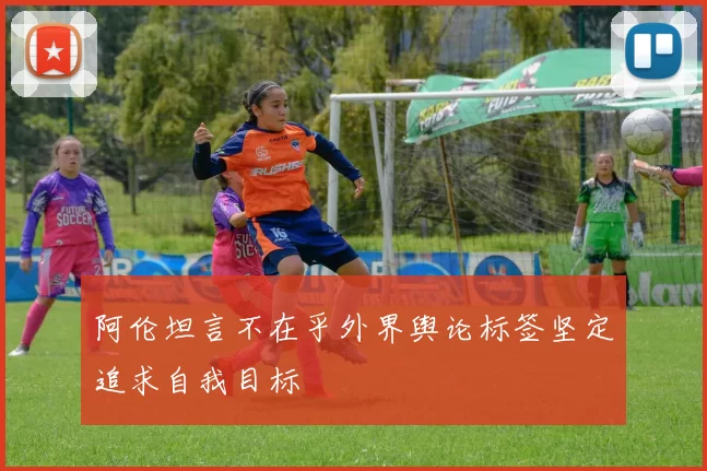 阿伦坦言不在乎外界舆论标签坚定追求自我目标