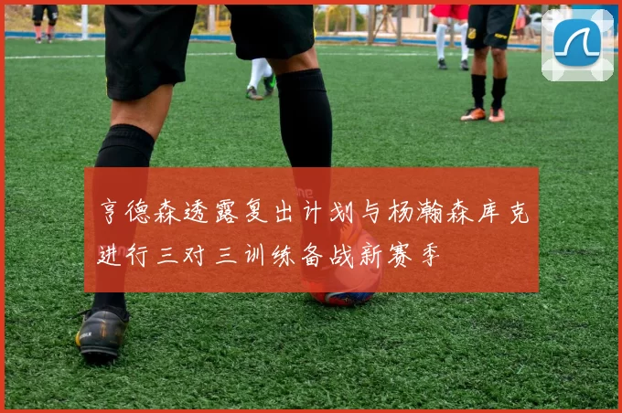 亨德森透露复出计划与杨瀚森库克进行三对三训练备战新赛季