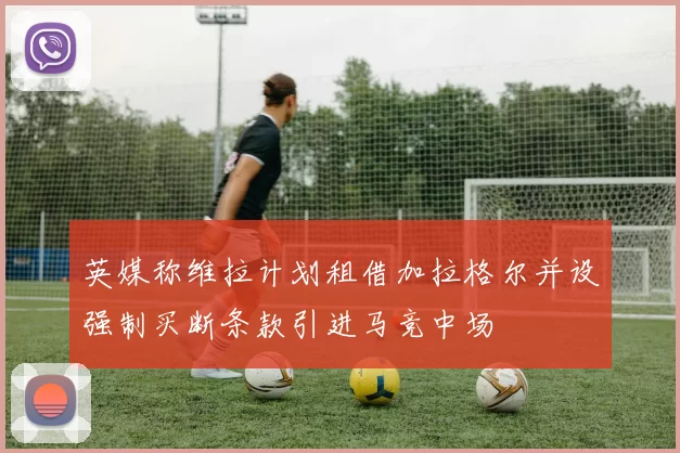 英媒称维拉计划租借加拉格尔并设强制买断条款引进马竞中场