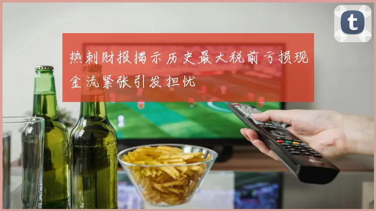 热刺财报揭示历史最大税前亏损现金流紧张引发担忧