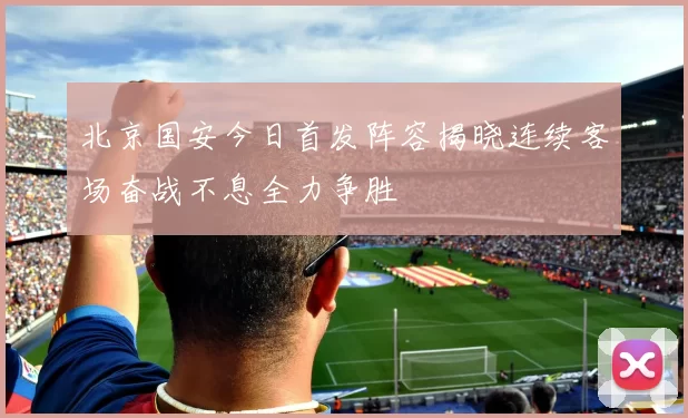 北京国安今日首发阵容揭晓连续客场奋战不息全力争胜