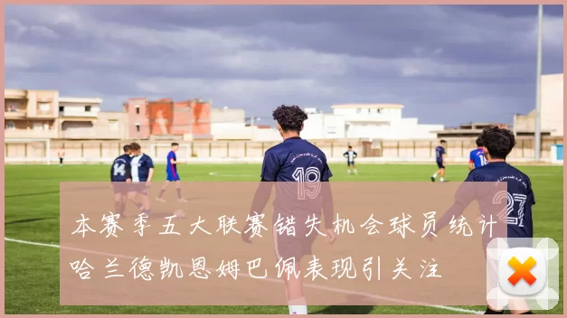 本赛季五大联赛错失机会球员统计哈兰德凯恩姆巴佩表现引关注