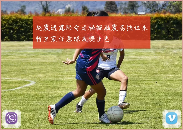 赵震透露阮奇龙轻微脑震荡挡住米特里策任意球表现出色